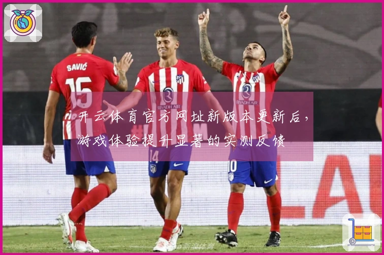 开云体育官方网址新版本更新后，游戏体验提升显著的实测反馈