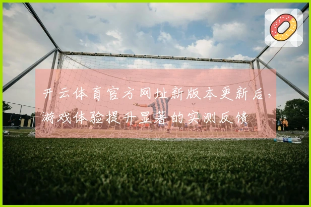 开云体育官方网址新版本更新后，游戏体验提升显著的实测反馈